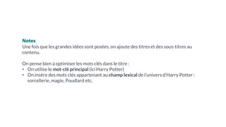 Notes
Une fois que les grandes idées sont posées, on ajoute des titres et des sous-titres au
contenu.
On pense bien à optimiser les mots clés dans le titre :
• On utilise le mot-clé principal (ici Harry Potter)
• On insère des mots clés appartenant au champ lexical de l’univers d’Harry Potter :
sorcellerie, magie, Poudlard etc.
 