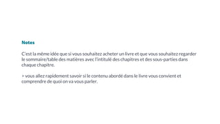 Notes
C’est la même idée que si vous souhaitez acheter un livre et que vous souhaitez regarder
le sommaire/table des matières avec l’intitulé des chapitres et des sous-parties dans
chaque chapitre.
> vous allez rapidement savoir si le contenu abordé dans le livre vous convient et
comprendre de quoi on va vous parler.
 