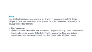 Notes
En effet, les images peuvent également servir votre référencement, grâce à Google
Images. Pour qu’elles soient bien prises en compte par les moteurs de recherche, vous
devez penser à deux choses :
• Bien les nommer
• Préciser le texte alternatif. C’est un texte que Google va lire et qui va lui permettre de
comprendre ce que représente la photo. En effet aujourd’hui, Google ne sait pas
encore lire et interpréter une image (on va donc l’aider en lui décrivant l’image).
 