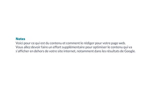 Notes
Voici pour ce qui est du contenu et comment le rédiger pour votre page web.
Vous allez devoir faire un effort supplémentaire pour optimiser le contenu qui va
s’afficher en dehors de votre site internet, notamment dans les résultats de Google.
 