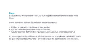 Notes
Si vous utilisez Wordpress et Yoast, il y a un onglet qui concerne la lisibilité de votre
texte.
Il vous donne des points d’optimisation de votre contenu :
• Utiliser la voix active plutôt que la voix passive
• Ajouter des titres pour hiérarchiser le contenu
• Ajouter des mots de transition ("parce que, donc, de plus, en conséquence"…)
Ici, vous voyez l’analyse SEO et de lisibilité du texte sur Harry Potter de la FNAC repris
tel qu’il est présenté sur leur site > on voit bien que des optimisations sont possibles.
 