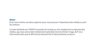 Notes
Et on vous montre ces deux captures pour vous prouver l’importance des médias au sein
du contenu.
La note attribuée par YOAST est passée du orange au vert simplement en ajoutant des
médias, que nous avons bien évidemment optimisés (nom du fichier image, ALT etc.).
Cela montre bien que le SEO est étroitement lié à l’attractivité du contenu !
 
