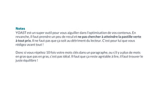 Notes
YOAST est un super outil pour vous aiguiller dans l’optimisation de vos contenus. En
revanche, il faut prendre un peu de recul et ne pas chercher à atteindre la pastille verte
à tout prix. Il ne faut pas que ça soit au détriment du lecteur. C’est pour lui que vous
rédigez avant tout !
Donc si vous répétez 10 fois votre mots clés dans un paragraphe, ou s’il y a plus de mots
en gras que pas en gras, c’est pas idéal. Il faut que ça reste agréable à lire, il faut trouver le
juste équilibre !
 