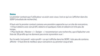 Notes
Le premier contact que l’utilisateur va avoir avec vous c’est ce qui va s’afficher dans les
SERP (résultats de recherche).
Il faut voir le premier contact comme une première approche sur un site de rencontres.
> Il faut séduire avec son profil, séduire en quelques mots et séduire en très peu de
temps.
> Plus facile de « Nexter » / « Swiper » / recommencer une recherche, que d’éplucher une
liste de 50 profils qui ne donnent pas envie à première vue !
Sur le web c’est pareil : votre profil = ce qui s’affiche dans les SERP : très peu de contenu
affiché > il faut être le meilleur pour convaincre au premier coup d’œil.
 