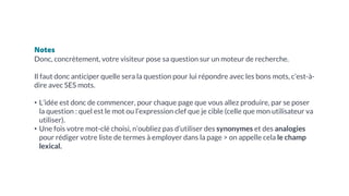 Notes
Donc, concrètement, votre visiteur pose sa question sur un moteur de recherche.
Il faut donc anticiper quelle sera la question pour lui répondre avec les bons mots, c’est-à-
dire avec SES mots.
• L’idée est donc de commencer, pour chaque page que vous allez produire, par se poser
la question : quel est le mot ou l’expression clef que je cible (celle que mon utilisateur va
utiliser).
• Une fois votre mot-clé choisi, n’oubliez pas d’utiliser des synonymes et des analogies
pour rédiger votre liste de termes à employer dans la page > on appelle cela le champ
lexical.
 