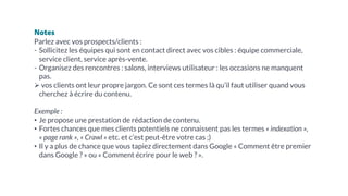 Notes
Parlez avec vos prospects/clients :
- Sollicitez les équipes qui sont en contact direct avec vos cibles : équipe commerciale,
service client, service après-vente.
- Organisez des rencontres : salons, interviews utilisateur : les occasions ne manquent
pas.
Ø vos clients ont leur propre jargon. Ce sont ces termes là qu’il faut utiliser quand vous
cherchez à écrire du contenu.
Exemple :
• Je propose une prestation de rédaction de contenu.
• Fortes chances que mes clients potentiels ne connaissent pas les termes « indexation »,
« page rank », « Crawl » etc. et c’est peut-être votre cas ;)
• Il y a plus de chance que vous tapiez directement dans Google « Comment être premier
dans Google ? » ou « Comment écrire pour le web ? ».
 