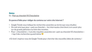Notes
Ex : Pain au chocolat VS Chocolatine
En panne d’idée pour rédiger du contenu sur votre site internet ?
• Google Trends vous indique les recherches associées au terme que vous étudiez.
• On voit ainsi que pour « pain au chocolat » : les internautes cherchent à en savoir plus
sur de grands pâtissiers ou faire des recettes.
• Pour « chocolatine », l’une des requêtes associées est « pain au chocolat VS chocolatine »
> top 5 des recherches quand même 😉
ØEn bref, inspirez-vous de Google Trends pour chercher des nouvelles idées de contenu !
 