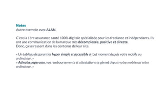 Notes
Autre exemple avec ALAN.
C’est la 1ère assurance santé 100% digitale spécialisée pour les freelance et indépendants. Ils
ont une communication de la marque très décomplexée, positive et directe.
Donc, ça se ressent dans les contenus de leur site.
« Un tableau de garanties hyper simple et accessible à tout moment depuis votre mobile ou
ordinateur. »
« Adieu la paperasse, vos remboursements et attestations se gèrent depuis votre mobile ou votre
ordinateur. »
 
