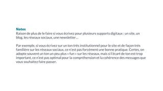 Notes
Raison de plus de le faire si vous écrivez pour plusieurs supports digitaux : un site, un
blog, les réseaux sociaux, une newsletter…
Par exemple, si vous écrivez sur un ton très institutionnel pour le site et de façon très
familière sur les réseaux sociaux, ce n’est pas forcément une bonne pratique. Certes, on
adopte souvent un ton un peu plus « fun » sur les réseaux, mais si l’écart de ton est trop
important, ce n’est pas optimal pour la compréhension et la cohérence des messages que
vous souhaitez faire passer.
 