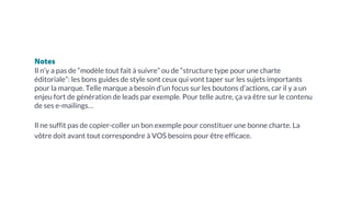 Notes
Il n’y a pas de “modèle tout fait à suivre” ou de “structure type pour une charte
éditoriale”: les bons guides de style sont ceux qui vont taper sur les sujets importants
pour la marque. Telle marque a besoin d’un focus sur les boutons d’actions, car il y a un
enjeu fort de génération de leads par exemple. Pour telle autre, ça va être sur le contenu
de ses e-mailings…
Il ne suffit pas de copier-coller un bon exemple pour constituer une bonne charte. La
vôtre doit avant tout correspondre à VOS besoins pour être efficace.
 