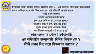 তেক্ষকরা পবাঁর্চ োর্কন তার্দর িাত্রর্দর মর্ধয | এক তবখযাত সাতহততযক কািনজঙ্ঘা
দেের্ন অতভভূ ত হর্য় তাাঁ র তেক্ষর্কর পেখা এই কতবতাটি আবৃতি কর্রন :
“অতয় কািনজংর্ !
পদর্খতি পতামার রূপ উিরবর্ে
মুগ্ধ পনর্ত্র পদতখ পমারা পতামার্র প্রভার্ত
সাাঁ র্ঝর্ত আর্রক রূপ, ভু ে পনই তার্ত –
তু ষার ভাস্কর্ে তু তম, পমার্দর পগৌরব
সর্ব তমর্ে পতামার্রই কতর পমারা স্তব |”
কািনজঙ্ঘা’র পসৌন্দর্ে বণেনাকারী
এই কতবতাটির রচনাকারী তবতেষ্ট তেক্ষক পক ?
তততন পকান তবদযাের্য় তেক্ষকতা করর্তন ?
Inquizitive Saswata
 