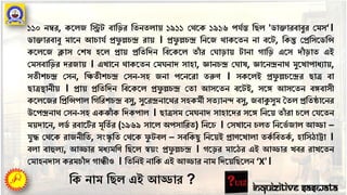১১০ নম্বর, কর্েজ তিে বাতির ততনতোয় ১৯১১ পের্ক ১৯১৬ পর্েন্ত তিে 'ডািারবাবুর পমস‘।
ডািারবাবু মার্ন আচার্ে প্রফু ল্লচন্দ্র রায় । প্রফু ল্লচন্দ্র তনর্জ োকর্তন না বর্ে, তকন্তু পপ্রতসর্ডতি
কর্ের্জ ক্লাস পেষ হর্ে প্রায় প্রতততদন তবর্কর্ে তাাঁ র প ািায় োনা গাতি এর্স দাাঁ িাত এই
পমসবাতির দরজায় । এখার্ন োকর্তন পম নাদ সাহা, জ্ঞানচন্দ্র প াষ, জ্ঞার্নন্দ্রনাে মুর্খাপাধযায়,
সতীেচন্দ্র পসন, তক্ষতীেচন্দ্র পসন-সহ জনা পর্নর্রা তরুণ । সকর্েই প্রফু ল্লচর্ন্দ্রর িাত্র বা
িাত্রস্থানীয় । প্রায় প্রতততদন তবর্কর্ে প্রফু ল্লচন্দ্র পতা আসর্তন বর্েই, সর্ে আসর্তন বেবাসী
কর্ের্জর তপ্রতিপাে তগতরেচন্দ্র বসু, সুর্রন্দ্রনার্ের সহকমী সতযানন্দ বসু, জবাকুসুম ততে প্রততষ্ঠার্নর
উর্পন্দ্রনাে পসন-সহ একঝাাঁ ক তদকপাে । িাত্রসম পম নাদ সাহার্দর সর্ে তনর্য় তাাঁ রা চর্ে পর্র্তন
ময়দার্ন, েডে রবার্েে র মূততে র (১৯৬৯ সার্ে অপসাতরত) তনর্চ । পসখার্ন চেত তনর্ভে জাে আড্ডা –
র্ুদ্ধ পের্ক রাজনীতত, সংস্কৃ তত পের্ক ফু েবে – সবতকিু তনর্য়ই প্রাণর্খাো তকে তবতকে , হাতসঠাট্টা ।
বো বাহুেয, আড্ডার মধযমতণ তির্ে স্বয়ং প্রফু ল্লচন্দ্র । গর্ির মার্ঠর এই আড্ডার খবর রাখর্তন
পমাহনদাস করমচাাঁ দ গান্ধীও । তততনই নাতক এই আড্ডার নাম তদর্য়তির্েন ‘X'।
Inquizitive Saswata
তক নাম তিে এই আড্ডার ?
 