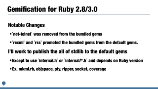 Gemiﬁcation for Ruby 2.8/3.0
Notable Changes
•`net-telnet` was removed from the bundled gems
•`rexml` and `rss` promoted the bundled gems from the default gems.
I’ll work to publish the all of stdlib to the default gems
•Except to use `internal.h` or `internal/*.h` and depends on Ruby version
•Ex. mkmf.rb, objspace, pty, ripper, socket, coverage
 