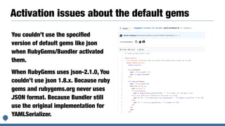 Activation issues about the default gems
You couldn’t use the speciﬁed
version of default gems like json
when RubyGems/Bundler activated
them.
When RubyGems uses json-2.1.0, You
couldn’t use json 1.8.x. Because ruby
gems and rubygems.org never uses
JSON format. Because Bundler still
use the original implementation for
YAMLSerializer.
 