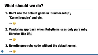 What should we do?
1. Don’t use the default gems in `Bundler.setup`,
`Kernel#require` and etc.
→ 😆
2. Vendoring approach when RubyGems uses only pure ruby
libraries like URI.
→ 😩
3. Rewrite pure ruby code without the default gems.
→ 😩
 