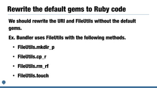 Rewrite the default gems to Ruby code
We should rewrite the URI and FileUtils without the default
gems.
Ex. Bundler uses FileUtils with the following methods.
• FileUtils.mkdir_p
• FileUtils.cp_r
• FileUtils.rm_rf
• FileUtils.touch
 