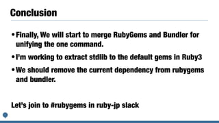 Conclusion
•Finally, We will start to merge RubyGems and Bundler for
unifying the one command.
•I’m working to extract stdlib to the default gems in Ruby3
•We should remove the current dependency from rubygems
and bundler.
Let’s join to #rubygems in ruby-jp slack
 