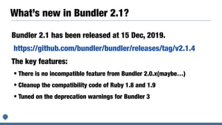 What’s new in Bundler 2.1?
Bundler 2.1 has been released at 15 Dec, 2019.
https://github.com/bundler/bundler/releases/tag/v2.1.4
The key features:
• There is no incompatible feature from Bundler 2.0.x(maybe…)
• Cleanup the compatibility code of Ruby 1.8 and 1.9
• Tuned on the deprecation warnings for Bundler 3
 