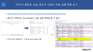 • 윈도우 10에서는 msconfig로는 자동 실행 목록을 볼 수 없다
• 하지만 뭔가 불편하다… 그럴 때 autoruns를 사용!
OKdevTV
(우리가 몰랐던 사실) 윈도우 10에서 자동 실행 목록 보기8
• https://docs.microsoft.com/en-us/sysinternals/downloads/autoruns
 
