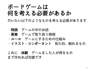 ボードゲームは
何を考える必要があるか
だいたい以下のようなものを考える必要があります
・物語 ゲームの中のお話
・要素 ゲームで取り扱う情報
・ルール ゲームにするための仕組み
・イラスト・コンポーネント 見た目、触れるもの
これに 体験 ゲームをした人が得るもの
まで作れれば完璧です
10
 