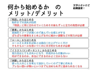 何から始めるか の
メリット/デメリット
12
「物語」からはじめる
制作までの流れが自然
「物語」に常に合わせていくためその後もずっと全力の発想が必要
「要素」からはじめる
具体的イメージが沸くので進んでいる感じがする
ばらばらの要素をまとめ上げるのに細かい調整などの努力が必要
「ルール」からはじめる
ルールさえ決まればあとは面白く仕上げていくだけ
そもそもルールを思いつくのに天才的ひらめきが必要
「イラスト/コンポーネント」からはじめる
見た目はとてもきれいになり、作成中から印象がいい
何ができるのか、本当にできるのかよく分からない
「体験」からはじめる
使った人のことを考えて設計していくので丁寧に作れる
ブレない想いが無いといつまでも決められずに進められなくなる
文字小さいけど
結構重要！
 
