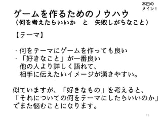 ゲームを作るためのノウハウ
（何を考えたらいいか と 失敗しがちなこと）
【テーマ】
・何をテーマにゲームを作っても良い
・「好きなこと」が一番良い
他の人より詳しく語れて、
相手に伝えたいイメージが湧きやすい。
似ていますが、「好きなもの」を考えると、
「それについての何をテーマにしたらいいのか」
でまた悩むことになります。
15
本日の
メイン！
 