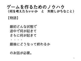 ゲームを作るためのノウハウ
（何を考えたらいいか と 失敗しがちなこと）
【物語】
最初どんな状態で
途中で何が起きて
さらに何が起きて
・・・・
最後にどうなって終わるか
のお話が必要。
16
 