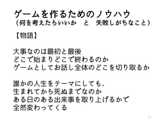 ゲームを作るためのノウハウ
（何を考えたらいいか と 失敗しがちなこと）
【物語】
大事なのは最初と最後
どこで始まりどこで終わるのか
ゲームとしてお話し全体のどこを切り取るか
誰かの人生をテーマにしても、
生まれてから死ぬまでなのか
ある日のある出来事を取り上げるかで
全然変わってくる
17
 