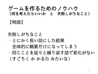 ゲームを作るためのノウハウ
（何を考えたらいいか と 失敗しがちなこと）
【物語】
失敗しがちなこと
・とにかく長い話にした結果
全体的に概要だけになってしまう
・同じことを延々と繰り返す話で変化がない
（すごろく か かるた みたいな）
18
 
