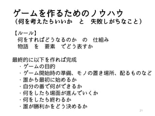 ゲームを作るためのノウハウ
（何を考えたらいいか と 失敗しがちなこと）
【ルール】
何をすればどうなるのか の 仕組み
物語 を 要素 でどう表すか
最終的に以下を作れば完成
・ゲームの目的
・ゲーム開始時の準備、モノの置き場所、配るものなど
・誰から最初に始めるか
・自分の番で何ができるか
・何をしたら場面が進んでいくか
・何をしたら終わるか
・誰が勝利かをどう決めるか
21
 