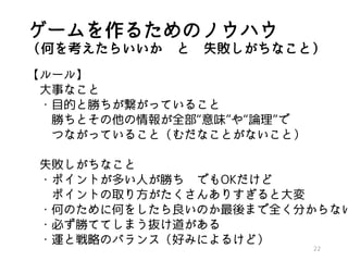 ゲームを作るためのノウハウ
（何を考えたらいいか と 失敗しがちなこと）
【ルール】
大事なこと
・目的と勝ちが繋がっていること
勝ちとその他の情報が全部“意味”や“論理”で
つながっていること（むだなことがないこと）
失敗しがちなこと
・ポイントが多い人が勝ち でもOKだけど
ポイントの取り方がたくさんありすぎると大変
・何のために何をしたら良いのか最後まで全く分からない
・必ず勝ててしまう抜け道がある
・運と戦略のバランス（好みによるけど）
22
 