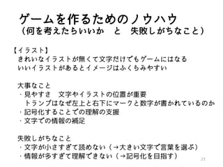 ゲームを作るためのノウハウ
（何を考えたらいいか と 失敗しがちなこと）
【イラスト】
きれいなイラストが無くて文字だけでもゲームにはなる
いいイラストがあるとイメージはふくらみやすい
大事なこと
・見やすさ 文字やイラストの位置が重要
トランプはなぜ左上と右下にマークと数字が書かれているのか
・記号化することでの理解の支援
・文字での情報の補足
失敗しがちなこと
・文字が小さすぎて読めない（→大きい文字で言葉を選ぶ）
・情報が多すぎて理解できない（→記号化を目指す） 23
 
