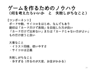 ゲームを作るためのノウハウ
（何を考えたらいいか と 失敗しがちなこと）
【コンポーネント】
ボードや駒、サイコロをはじめ、なんでもあり
最初は「カードだけで表現」を目指した方が良い
「カードだけで出来ない」または「カードじゃない方がよい」
ものだけ使うと良い
大事なこと
・イラスト同様、使いやすさ
・サイコロは正義
失敗しがちなこと
・多すぎる（作るのが大変、お金がかかる）
24
 