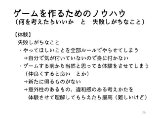 ゲームを作るためのノウハウ
（何を考えたらいいか と 失敗しがちなこと）
【体験】
失敗しがちなこと
・やってほしいことを全部ルールでやらせてしまう
→自分で気が付いていないので身に付かない
・ゲームする前から当然と思ってる体験をさせてしまう
（仲良くすると良い とか）
→新たに得るものがない
→意外性のあるもの、違和感のある考えかたを
体験させて理解してもらえたら最高（難しいけど）
26
 