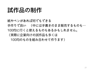 試作品の制作
紙やペンがあれば何でもできる
手作りで良い （中には手書きのまま販売するものも…
100均に行くと使えるものもあるかもしれません。
（実際に企業向けの試作品も多くは
100均のものを組み合わせて作ります）
27
 
