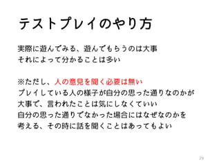 テストプレイのやり方
実際に遊んでみる、遊んでもらうのは大事
それによって分かることは多い
※ただし、人の意見を聞く必要は無い
プレイしている人の様子が自分の思った通りなのかが
大事で、言われたことは気にしなくていい
自分の思った通りでなかった場合にはなぜなのかを
考える、その時に話を聞くことはあってもよい
29
 