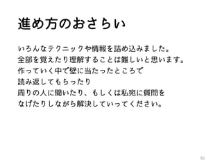 進め方のおさらい
いろんなテクニックや情報を詰め込みました。
全部を覚えたり理解することは難しいと思います。
作っていく中で壁に当たったところで
読み返してもらったり
周りの人に聞いたり、もしくは私宛に質問を
なげたりしながら解決していってください。
30
 