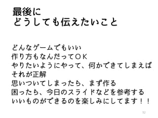 最後に
どうしても伝えたいこと
どんなゲームでもいい
作り方もなんだってＯＫ
やりたいようにやって、何かできてしまえば
それが正解
思いついてしまったら、まず作る
困ったら、今日のスライドなどを参考する
いいものができるのを楽しみにしてます！！
32
 