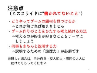 注意点
（このスライドに"書かれてないこと"）
・どうやってゲームの題材を見つけるか
→これが無ければ始まりません
・ゲーム作りのことをひたすら考え続ける方法
→考えるのが好きか好きなことをテーマに
しましょう
・何事もきちんと説明する力
→説明するための「論理力」が必須です
※難しい場合は、自分自身・友人知人・周囲の大人に
助けてもらってください
4
 