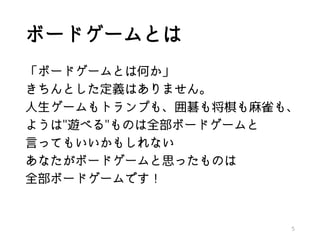 ボードゲームとは
「ボードゲームとは何か」
きちんとした定義はありません。
人生ゲームもトランプも、囲碁も将棋も麻雀も、
ようは"遊べる"ものは全部ボードゲームと
言ってもいいかもしれない
あなたがボードゲームと思ったものは
全部ボードゲームです！
5
 