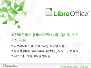 1
(LibreOffice)리브레오피스 우리말 모듬
리브레오피스 (LibreOffice) 의 QA 및 소스
코드 리뷰
리브레오피스 (LibreOffice) 우리말 모듬
성대현 (DaeHyun Sung, 成大鉉 , ソン・デヒョン )
2020 년 09 월 06 일 일요일
 