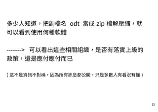 15
多少人知道，把副檔名 odt 當成 zip 檔解壓縮，就
可以看到使用何種軟體
-------> 可以看出這些相關組織，是否有落實上級的
政策，還是應付應付而已
( 這不是資訊不對稱，因為所有訊息都公開，只是多數人有看沒有懂 )
 