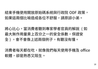 18
結束手機使用開放原始碼系統與行政院 ODF 政策，
如果這兩個比喻造成各位不舒服，請原諒小弟。
將心比心，當消費者聽到專家學者官員的解說 ( 如
最大無作用量乘上百分之一的安全係數，保證安
全 ) ，會不會像上述兩個例子，有聽沒有懂。
消費者每天都在吃，就像我們每天使用手機及 office
軟體，卻是熟悉又陌生。
 