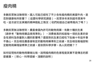 20
瘦肉精
多數民眾無法聯想到，國人可能已經吃了不少含有瘦肉精的美國牛肉，是
否對健康有所影響？ ( 這要科學研究調查 ) 。民眾多年來到超市買美牛
吃，這次卻又反美豬的精神錯亂之情況 ( 他們知道自己被帶風向了嗎？ )
多數民眾無法聯想到，農委會國內許可的動物用藥，有數十種抗生素
（請參考「動物用藥品使用準則」），消費者真的知道每一項抗生素的安
全性資料及劑量對人體的影響嗎？還是對抗生素已經吃下肚幾十年這件事
不擔心，完全相信農委會制定的動物用藥準則之依據，完全相信衛福部制
定動物用藥殘留標準之依據，是依照科學步驟，為人民把關？？
如何從現有的動物用藥做比喻，說明瘦肉精的危害程度其實不是傳言的那
麼嚴重。 ( 耐心、科學證據、淺顯的說明 )
 