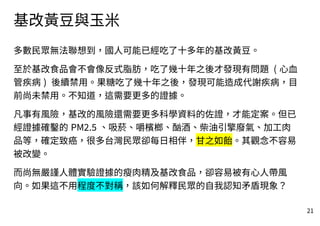 21
基改黃豆與玉米
多數民眾無法聯想到，國人可能已經吃了十多年的基改黃豆。
至於基改食品會不會像反式脂肪，吃了幾十年之後才發現有問題 ( 心血
管疾病 ) 後續禁用。果糖吃了幾十年之後，發現可能造成代謝疾病，目
前尚未禁用。不知道，這需要更多的證據。
凡事有風險，基改的風險還需要更多科學資料的佐證，才能定案。但已
經證據確鑿的 PM2.5 、吸菸、嚼檳榔、酗酒、柴油引擎廢氣、加工肉
品等，確定致癌，很多台灣民眾卻每日相伴，甘之如飴。其觀念不容易
被改變。
而尚無嚴謹人體實驗證據的瘦肉精及基改食品，卻容易被有心人帶風
向。如果這不用程度不對稱，該如何解釋民眾的自我認知矛盾現象？
 
