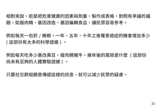 22
相對來說，若是把危害健康的因素與劑量，製作成表格，對照有爭議的議
題，如瘦肉精、基因改造、基因編輯食品，讓民眾容易參考。
例如每天一包菸 / 檳榔，一年、五年、十年之後罹患癌症的機會增加多少
( 這部份有太多的科學證據 ) 。
例如每天吃多少基改黃豆，瘦肉精豬牛，幾年後的風險是什麼 ( 這部份
尚未有足夠的人體實驗證據 ) 。
只要社交群組願意傳遞這樣的訊息，就可以減少民眾的疑慮。
 