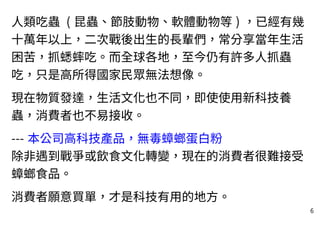 6
人類吃蟲 ( 昆蟲、節肢動物、軟體動物等 ) ，已經有幾
十萬年以上，二次戰後出生的長輩們，常分享當年生活
困苦，抓蟋蟀吃。而全球各地，至今仍有許多人抓蟲
吃，只是高所得國家民眾無法想像。
現在物質發達，生活文化也不同，即使使用新科技養
蟲，消費者也不易接收。
--- 本公司高科技產品，無毒蟑螂蛋白粉
除非遇到戰爭或飲食文化轉變，現在的消費者很難接受
蟑螂食品。
消費者願意買單，才是科技有用的地方。
 