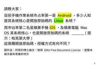 9
請教大家：
目前手機作業系統市占率第一是 Android ，多少人知
道其系統核心是開放原始碼的 Linux 系統？
而市佔率第二名是蘋果手機 iOS ，及蘋果電腦 Mac
OS 其系統核心，也是開放原始碼的系統 ______ ( 提
示：柏克萊大學 )
這兩種開放原始碼，授權方式有何不同？
題外話：阿原的博士論文，使用 GNU Free Document License ，是整本
論文最有意義的地方
 