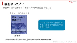 ©2019 Pasona Tech, Inc. All Rights Reserved.
最近やったこと
原書から10年寝かせたタイガーブックを最後まで読んだ
3
最新コンパイラ構成技法
https://www.shoeisha.co.jp/book/detail/9784798114682
翔泳社
いつもパーサーで挫折する
ので、気にせず最後まで目
を通してみた
 