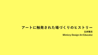 アートに触発された場づくりのヒストリー
臼井隆志 
Mimicry Design Art Educator
 